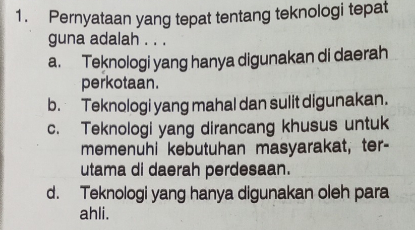 Pernyataan yang tepat tentang teknologi tepat
guna adalah . . .
a. Teknologi yang hanya digunakan di daerah
perkotaan.
b. Teknologi yang mahal dan sulit digunakan.
c. Teknologi yang dirancang khusus untuk
memenuhi kebutuhan masyarakat, ter-
utama di daerah perdesaan.
d. Teknologi yang hanya digunakan oleh para
ahli.