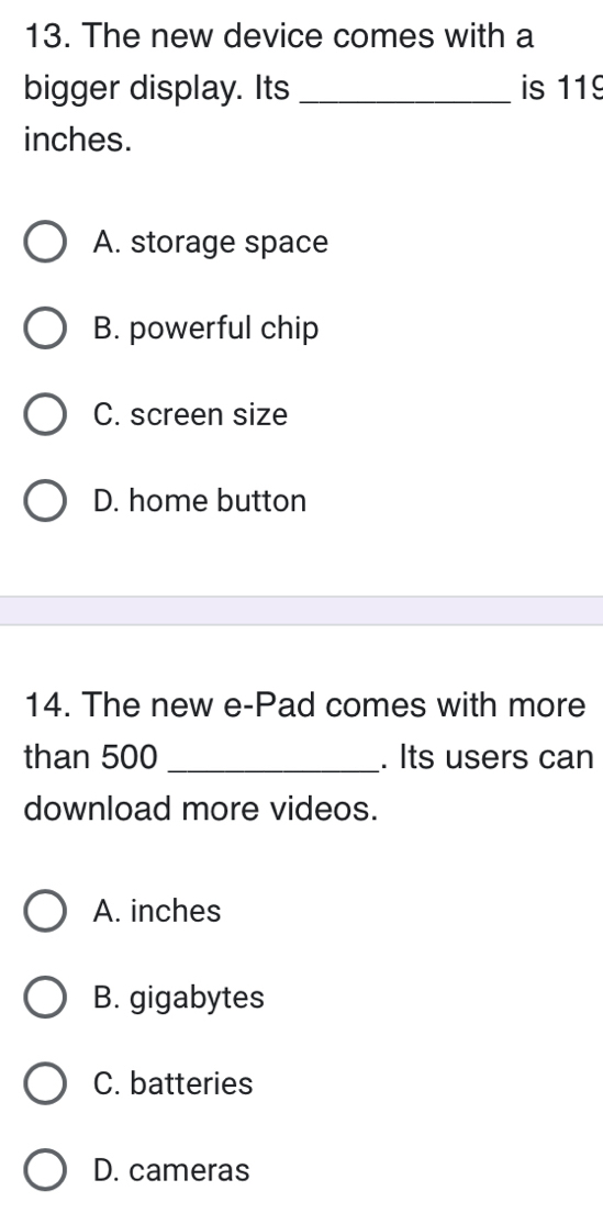 The new device comes with a
bigger display. Its _is 119
inches.
A. storage space
B. powerful chip
C. screen size
D. home button
14. The new e-Pad comes with more
than 500 _. Its users can
download more videos.
A. inches
B. gigabytes
C. batteries
D. cameras