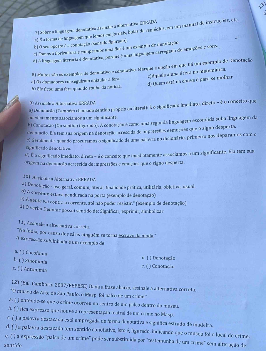 a 
7) Sobre a linguagem denotativa assinale a alternativa ERRADA
a) É a forma de linguagem que lemos em jornais, bulas de remédios, em um manual de instruções, etc,
b) O seu oposto é a conotação (sentido figurado).
c) Fomos à floricultura e compramos uma flor é um exemplo de denotação.
d) A linguagem literária é denotativa, porque é uma linguagem carregada de emoções e sons.
8) Muitos são os exemplos de denotativo e conotativo. Marque a opção em que há um exemplo de Denotação
c)Aquela aluna é fera na matemática.
d) Quem está na chuva é para se molhar
a) Os domadores conseguiram enjaular a fera.
b) Ele ficou uma fera quando soube da notícia.
9) Assinale a Alternativa ERRADA
a) Denotação (Também chamado sentido próprio ou literal): É o significado imediato, direto - é o conceito que
imediatamente associamos a um significante.
b) Conotação (Ou sentido figurado): A conotação é como uma segunda linguagem escondida soba linguagem da
denotação. Ela tem sua origem na denotação acrescida de impressões eemoções que o signo desperta.
c) Geralmente, quando procuramos o significado de uma palavra no dicionário, primeiro nos deparamos com o
significado denotativo.
d) É o significado imediato, direto - é o conceito que imediatamente associamos a um significante. Ela tem sua
origem na denotação acrescida de impressões e emoções que o signo desperta.
10) Assinale a Alternativa ERRADA
a) Denotação - uso geral, comum, literal, finalidade prática, utilitária, objetiva, usual.
b) A corrente estava pendurada na porta (exemplo de denotação)
c) A gente vai contra a corrente, até não poder resistir." (exemplo de denotação)
d) O verbo Denotar possui sentido de: Significar, exprimir, simbolizar
11) Assinale a alternativa correta.
“Na Índia, por causa dos sáris ninguém se torna escravo da moda.”
A expressão sublinhada é um exemplo de
a. ( ) Cacofonia
d. ( ) Denotação
b. ( ) Sinonímia
c. ( ) Antonímia
e. ( ) Conotação
12) (Bal. Camboriú 2007/FEPESE) Dada a frase abaixo, assinale a alternativa correta.
“O museu de Arte de São Paulo, o Masp, foi palco de um crime.”
a. ( ) entende-se que o crime ocorreu no centro de um palco dentro do museu.
b. ( ( ) fica expresso que houve a representação teatral de um crime no Masp.
c. ( ) a palavra destacada está empregada de forma denotativa e significa estrado de madeira.
d. (  ) a palavra destacada tem sentido conotativo, isto é, figurado, indicando que o museu foi o local do crime.
e. ( ) a expressão “palco de um crime” pode ser substituída por “testemunha de um crime” sem alteração de
sentido.