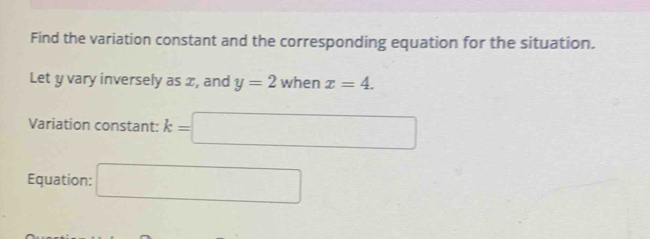 Find the variation constant and the corresponding equation for the situation. 
Let y vary inversely as x, and y=2 when x=4. 
Variation constant: k=□
Equation: □