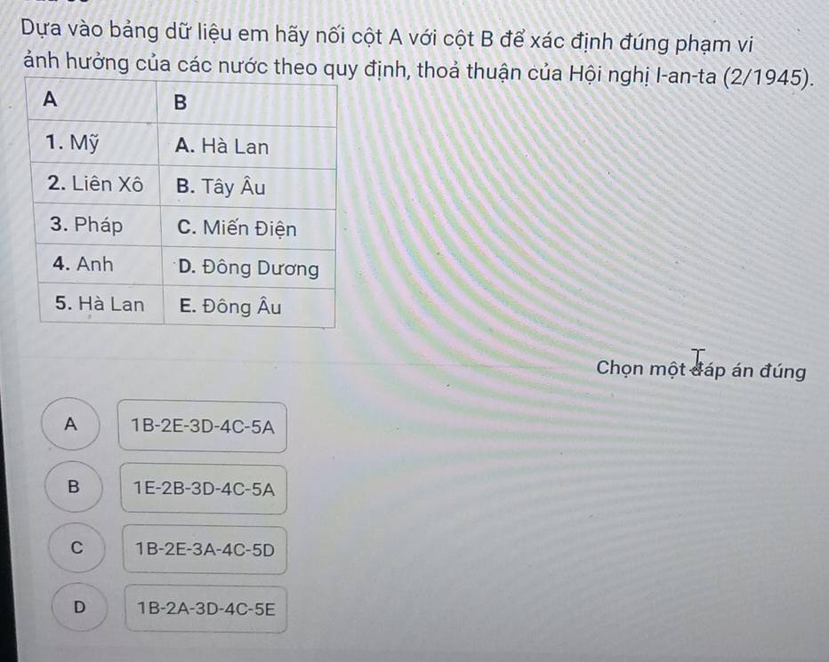 Dựa vào bảng dữ liệu em hãy nối cột A với cột B để xác định đúng phạm vi
ảnh hưởng của các nước theo quy định, thoả thuận của Hội nghị I-an-ta (2/1945).
Chọn một đáp án đúng
A 1B-2E-3D-4C-5A
B 1E-2B-3D-4C-5A
C 1B-2E-3A-4C-5D
D 1B-2A-3D-4C-5E