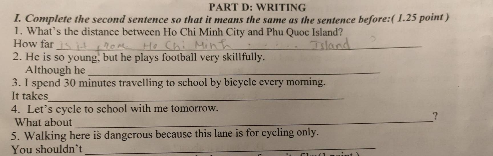 WRITING 
I. Complete the second sentence so that it means the same as the sentence before:( 1.25 point ) 
1. What’s the distance between Ho Chi Minh City and Phu Quoc Island? 
How far_ 
2. He is so young, but he plays football very skillfully. 
Although he_ 
3. I spend 30 minutes travelling to school by bicycle every morning. 
It takes_ 
4. Let’s cycle to school with me tomorrow. 
What about_ 
? 
5. Walking here is dangerous because this lane is for cycling only. 
You shouldn’t_