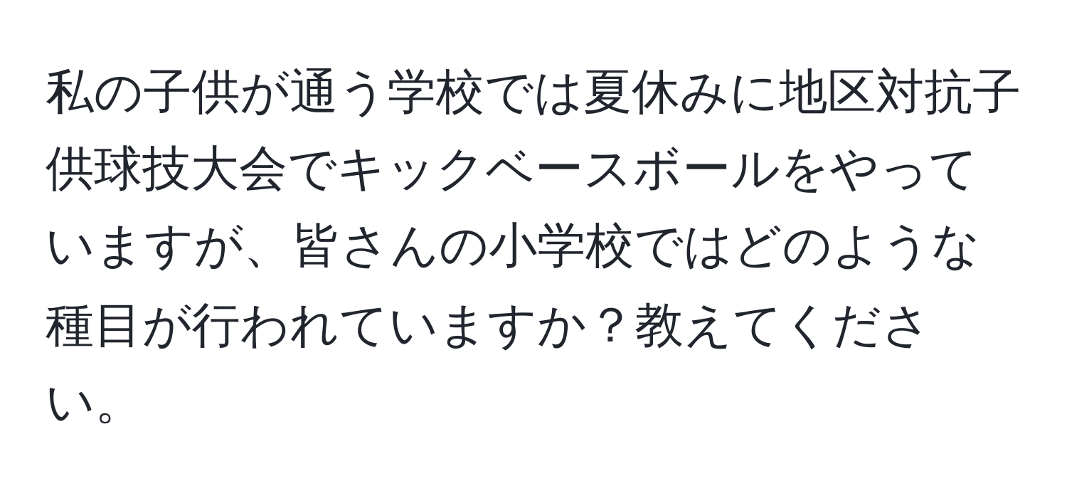 私の子供が通う学校では夏休みに地区対抗子供球技大会でキックベースボールをやっていますが、皆さんの小学校ではどのような種目が行われていますか？教えてください。