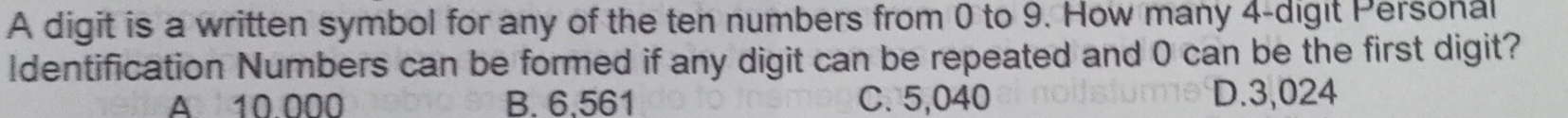 A digit is a written symbol for any of the ten numbers from 0 to 9. How many 4 -digit Personal
Identification Numbers can be formed if any digit can be repeated and 0 can be the first digit?
A 10 000 B. 6,561 C. 5,040 D. 3,024