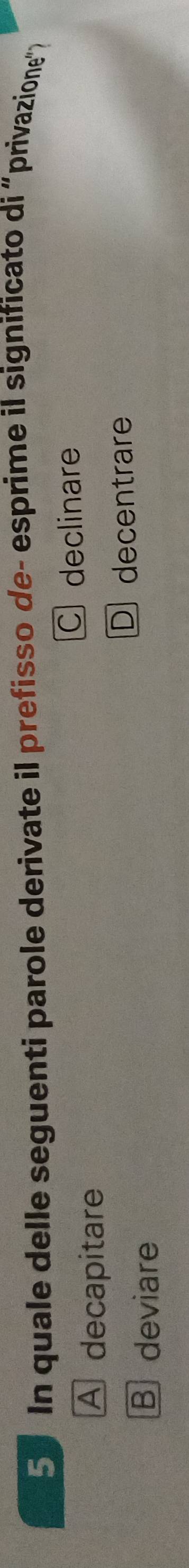 In quale delle seguenti parole derivate il prefisso de- esprime il significato di “privazione">
C declinare
A decapitare
D decentrare
B deviare