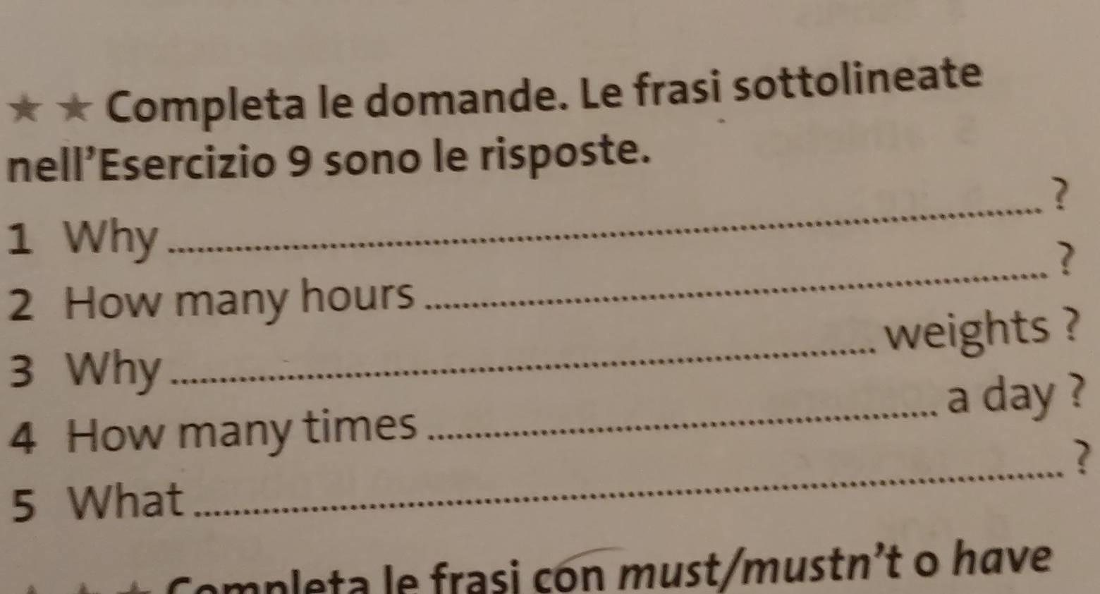 ★ Completa le domande. Le frasi sottolineate 
nell’Esercizio 9 sono le risposte. 
? 
_ 
1 Why 
_ 
? 
2 How many hours
weights ? 
3 Why 
_ 
_a day ? 
_ 
4 How many times 
? 
5 What 
ampleta le frasi con must/mustn²t o have