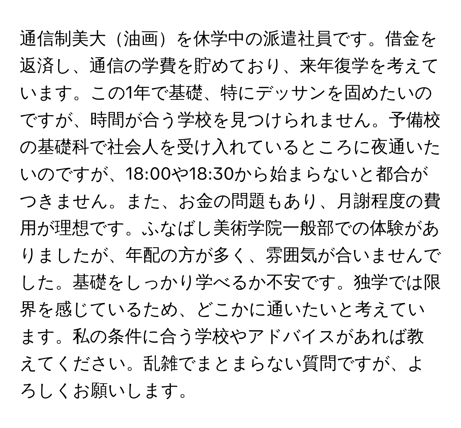 通信制美大油画を休学中の派遣社員です。借金を返済し、通信の学費を貯めており、来年復学を考えています。この1年で基礎、特にデッサンを固めたいのですが、時間が合う学校を見つけられません。予備校の基礎科で社会人を受け入れているところに夜通いたいのですが、18:00や18:30から始まらないと都合がつきません。また、お金の問題もあり、月謝程度の費用が理想です。ふなばし美術学院一般部での体験がありましたが、年配の方が多く、雰囲気が合いませんでした。基礎をしっかり学べるか不安です。独学では限界を感じているため、どこかに通いたいと考えています。私の条件に合う学校やアドバイスがあれば教えてください。乱雑でまとまらない質問ですが、よろしくお願いします。