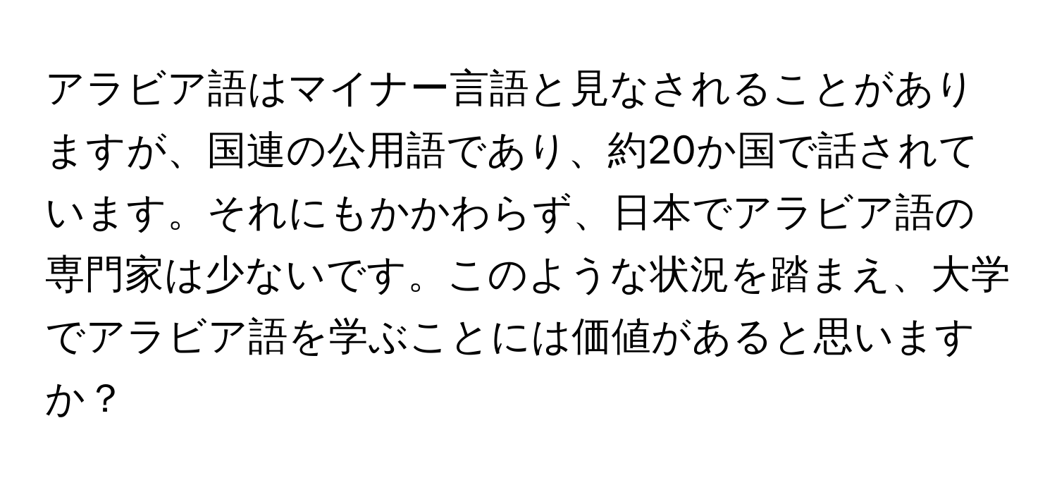 アラビア語はマイナー言語と見なされることがありますが、国連の公用語であり、約20か国で話されています。それにもかかわらず、日本でアラビア語の専門家は少ないです。このような状況を踏まえ、大学でアラビア語を学ぶことには価値があると思いますか？