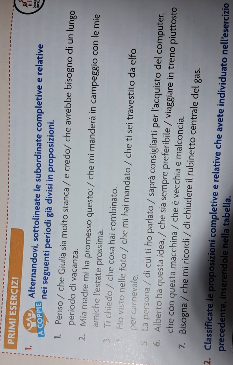 PRIMI ESERCIZI 
1. 
Alternandovi, sottolineate le subordinate completive e relative 
DịDA 
INCL 
OPPL nei seguenti periodi già divisi in proposizioni. 
1. Penso / che Giulia sia molto stanca / e credo/ che avrebbe bisogno di un lungo 
periodo di vacanza. 
2. Mia madre mi ha promesso questo: / che mi manderà in campeggio con le mie 
amiche l’estate prossima. 
3. Ti chiedo / che cosa hai combinato. 
4. Ho visto nelle foto / che mi hai mandato / che ti sei travestito da elfo 
per carnevale. 
5. La persona / di cui ti ho parlato / saprà consigliarti per l'acquisto del computer. 
6. Alberto ha questa idea, / che sia sempre preferibile / viaggiare in treno piuttosto 
che con questa macchina / che è vecchia e malconcia. 
7. Bisogna / che mi ricordi / di chiudere il rubinetto centrale del gas. 
2. Classificate le proposizioni completive e relative che avete individuato nell’esercizio 
precedente, inserendole nella tabella.