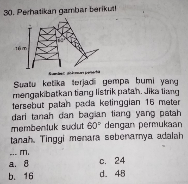 Perhatikan gambar berikut!
60°
16 m
Sumber: dokumen penerbit
Suatu ketika terjadi gempa bumi yang
mengakibatkan tiang listrik patah. Jika tiang
tersebut patah pada ketinggian 16 meter
dari tanah dan bagian tiang yang patah
membentuk sudut 60° dengan permukaan
tanah. Tinggi menara sebenarnya adalah
_... m.
a. 8 c. 24
b. 16 d. 48