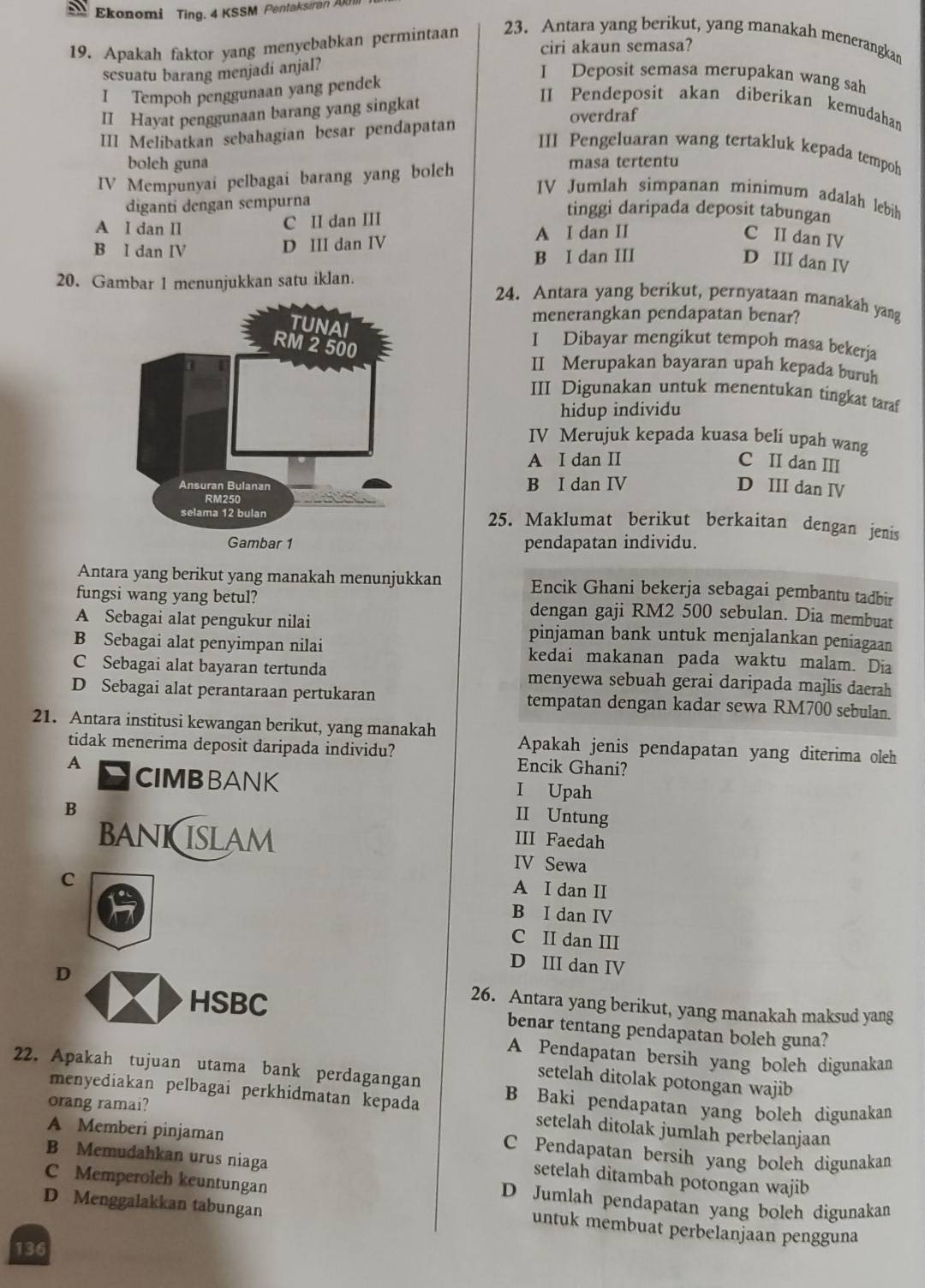 Ekonomi Ting. 4 KSSM Pentaksiran A
ciri akaun semasa?
19. Apakah faktor yang menyebabkan permintaan 23. Antara yang berikut, yang manakah menerangkan
sesuatu barang menjadi anjal?
I Tempoh penggunaan yang pendek
I Deposit semasa merupakan wang sah
II Pendeposit akan diberikan kemudahan
II Hayat penggunaan barang yang singkat overdraf
III Melibatkan sebahagian besar pendapatan
III Pengeluaran wang tertakluk kepada tempoh
boleh guna masa tertentu
IV Mempunyai pelbagai barang yang boleh
IV Jumlah simpanan minimum adalah lebih
diganti dengan sempurna
A I dan II C II dan III
tinggi daripada deposit tabungan
B I dan IV
D III dan IV A I dan II C II dan IV
B I dan III
D III dan IV
20. Gambar 1 menunjukkan satu iklan. 24. Antara yang berikut, pernyataan manakah yang
menerangkan pendapatan benar?
I Dibayar mengikut tempoh masa bekerja
II Merupakan bayaran upah kepada buruh
III Digunakan untuk menentukan tingkat taraf
hidup individu
IV Merujuk kepada kuasa beli upah wang
A I dan II C II dan III
B I dan IV D III dan IV
25. Maklumat berikut berkaitan dengan jenis
pendapatan individu.
Antara yang berikut yang manakah menunjukkan Encik Ghani bekerja sebagai pembantu tadbir
fungsi wang yang betul? dengan gaji RM2 500 sebulan. Dia membuat
A Sebagai alat pengukur nilai pinjaman bank untuk menjalankan peniagaan
B Sebagai alat penyimpan nilai kedai makanan pada waktu malam. Dia
C Sebagai alat bayaran tertunda menyewa sebuah gerai daripada majlis daerah
D Sebagai alat perantaraan pertukaran tempatan dengan kadar sewa RM700 sebulan.
21. Antara institusi kewangan berikut, yang manakah Apakah jenis pendapatan yang diterima oleh
tidak menerima deposit daripada individu? Encik Ghani?
A CIMBBANK I Upah
B
II Untung
III Faedah
bAniCslam IV Sewa
C
A I dan II
B I dan IV
C II dan III
D III dan IV
D 26. Antara yang berikut, yang manakah maksud yang
HSBC benar tentang pendapatan boleh guna?
A Pendapatan bersih yang boleh digunakan
setelah ditolak potongan wajib
22. Apakah tujuan utama bank perdagangan B Baki pendapatan yang boleh digunakan
orang ramai?
menyediakan pelbagai perkhidmatan kepada setelah ditolak jumlah perbelanjaan
A Memberi pinjaman C Pendapatan bersih yang boleh digunakan
B Memudahkan urus niaga
setelah ditambah potongan wajib
C Memperoleh keuntungan D Jumlah pendapatan yang boleh digunakan
D Menggalakkan tabungan
untuk membuat perbelanjaan pengguna
136