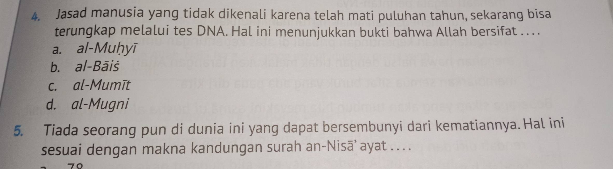 Jasad manusia yang tidak dikenali karena telah mati puluhan tahun, sekarang bisa
terungkap melalui tes DNA. Hal ini menunjukkan bukti bahwa Allah bersifat . . .
a. al-Muḥyī
b. al-Bāiš
c. al-Mumīt
d. al-Mugni
5. Tiada seorang pun di dunia ini yang dapat bersembunyi dari kematiannya. Hal ini
sesuai dengan makna kandungan surah an-Nisā’ ayat . . .
70