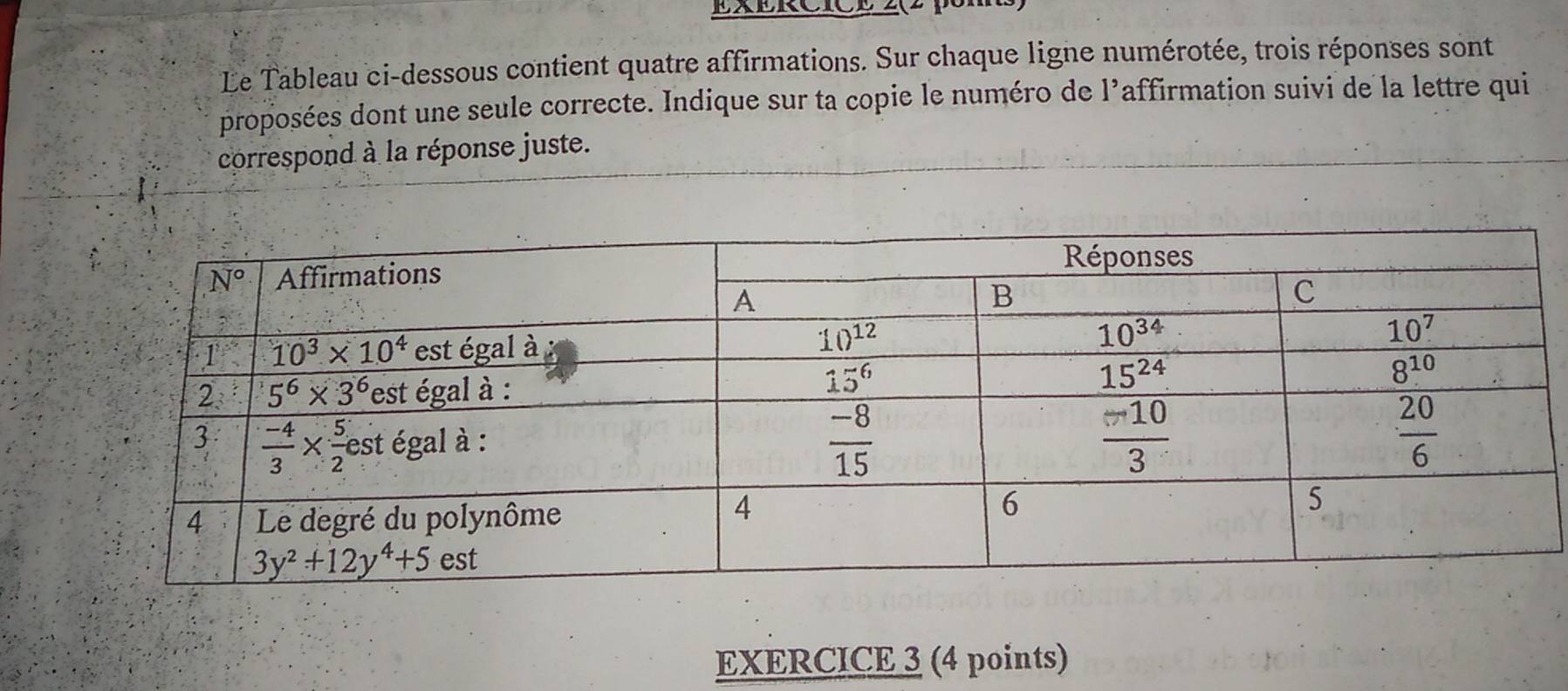 ExERCICE 2(2
Le Tableau ci-dessous contient quatre affirmations. Sur chaque ligne numérotée, trois réponses sont
proposées dont une seule correcte. Indique sur ta copie le numéro de l’affirmation suivi de la lettre qui
correspond à la réponse juste.
EXERCICE 3 (4 points)