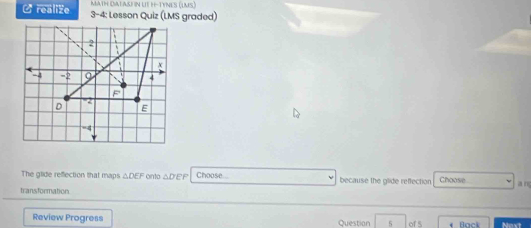 MATH DATASH N UT H-TYNES (LMS) 
O realize 3-4: Lesson Quiz (LMS graded) 
The glide reflection that maps △ DEF onto △ D'EF Choose because the glide reffection Choose 
transformation. 
Review Progress Question 5 of s Back Noxt