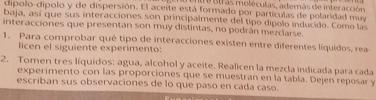 entre otras moléculas, además de interacción 
dipolo-dipolo y de dispersión. El aceite está formado por partículas de polaridad muy 
baja, así que sus interacciones son principalmente del tipo dipolo inducido. Como las 
interacciones que presentan son muy distintas, no podrán mezclarse. 
1. Para comprobar qué tipo de interacciones existen entre diferentes líquidos, rea- 
licen el siguiente experimento: 
2. Tomen tres líquidos: agua, alcohol y aceite. Realicen la mezcla indicada para cada 
experimento con las proporciones que se muestran en la tabla. Dejen reposar y 
escriban sus observaciones de lo que paso en cada caso.