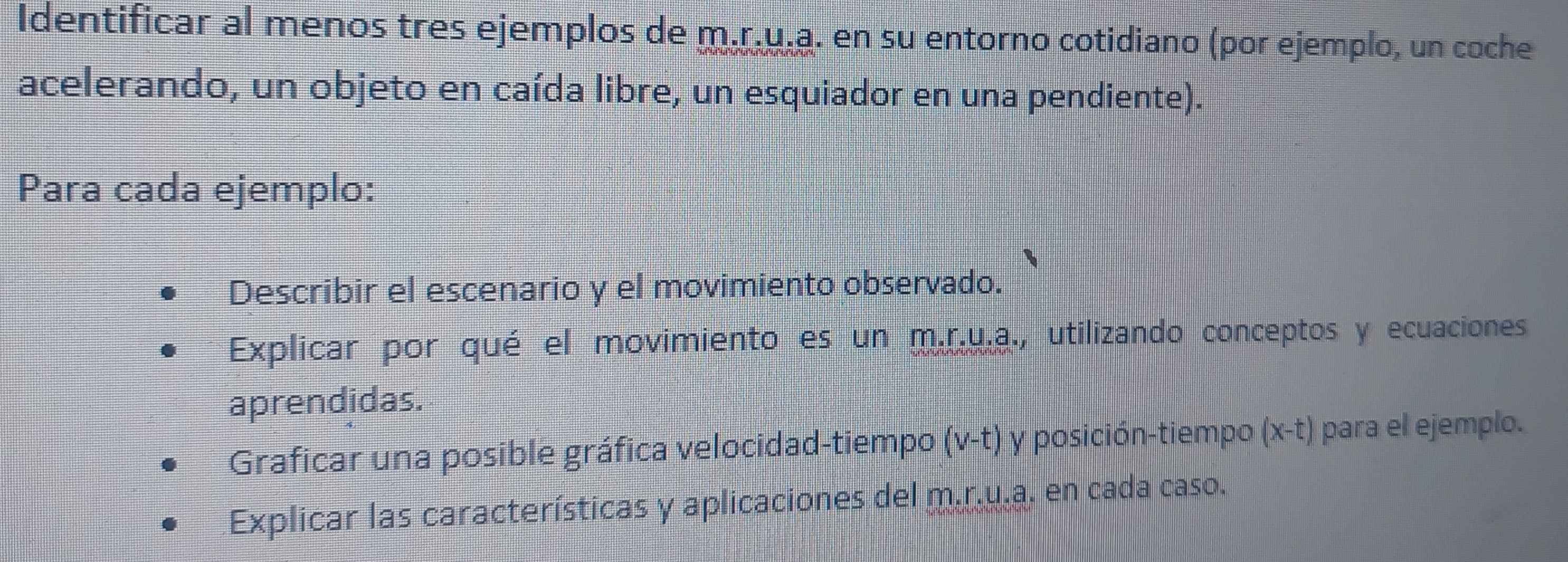 Identificar al menos tres ejemplos de m.r.u.a. en su entorno cotidiano (por ejemplo, un coche 
acelerando, un objeto en caída libre, un esquiador en una pendiente). 
Para cada ejemplo: 
Describir el escenario y el movimiento observado. 
Explicar por qué el movimiento es un m.r.u.a., utilizando conceptos y ecuaciones 
aprendidas. 
Graficar una posible gráfica velocidad-tiempo , (v-t) y posición-tiempo (x-t) para el ejemplo. 
Explicar las características y aplicaciones del m.r.u.a. en cada caso.