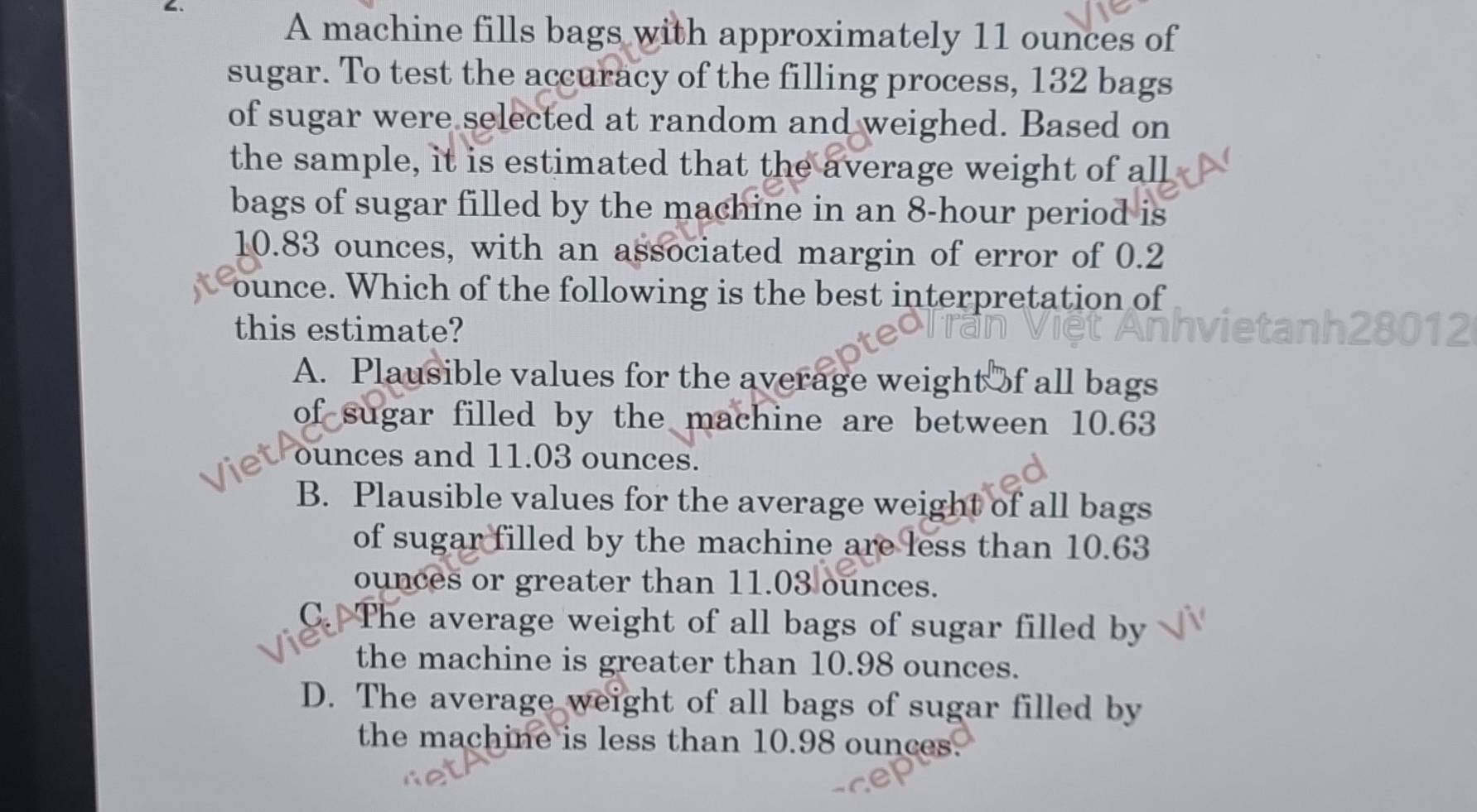 A machine fills bags with approximately 11 ounces of
sugar. To test the accuracy of the filling process, 132 bags
of sugar were selected at random and weighed. Based on
the sample, it is estimated that the average weight of all
bags of sugar filled by the machine in an 8-hour period is
10.83 ounces, with an associated margin of error of 0.2
ounce. Which of the following is the best interpretation of
this estimate?
012
A. Plausible values for the average weight of all bags
of sugar filled by the machine are between 10.63
ounces and 11.03 ounces.
B. Plausible values for the average weight of all bags
of sugar filled by the machine are less than 10.63
ounces or greater than 11.03 ounces.
C. The average weight of all bags of sugar filled by
the machine is greater than 10.98 ounces.
D. The average weight of all bags of sugar filled by
the machine is less than 10.98 ounces.