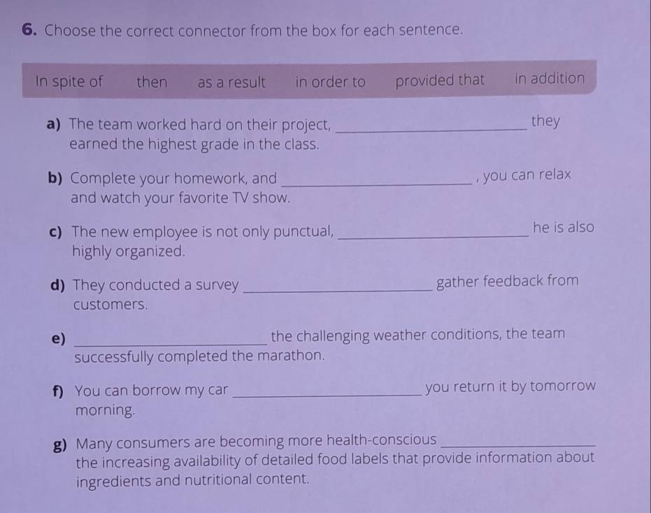 Choose the correct connector from the box for each sentence. 
In spite of then as a result in order to provided that in addition 
a) The team worked hard on their project,_ they 
earned the highest grade in the class. 
b) Complete your homework, and_ , you can relax 
and watch your favorite TV show. 
c) The new employee is not only punctual, _he is also 
highly organized. 
d) They conducted a survey _gather feedback from 
customers. 
e) _the challenging weather conditions, the team 
successfully completed the marathon. 
f) You can borrow my car _you return it by tomorrow 
morning. 
g) Many consumers are becoming more health-conscious_ 
the increasing availability of detailed food labels that provide information about 
ingredients and nutritional content.