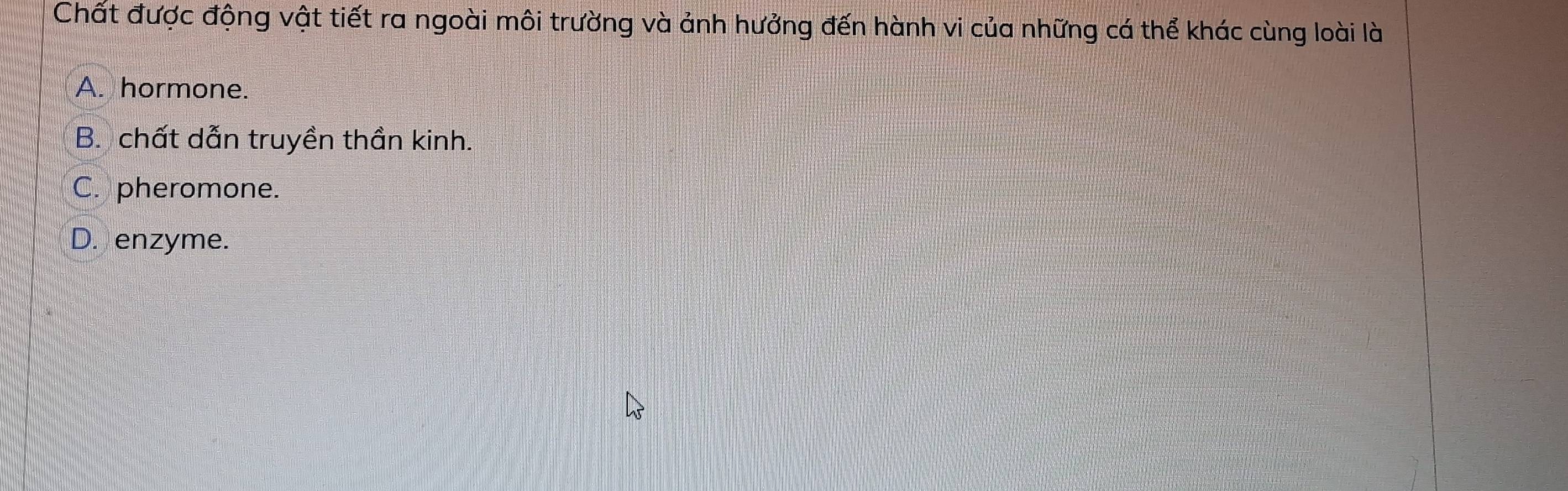 Chất được động vật tiết ra ngoài môi trường và ảnh hưởng đến hành vi của những cá thể khác cùng loài là
A. hormone.
B. chất dẫn truyền thần kinh.
C. pheromone.
D. enzyme.