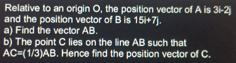 Relative to an origin O, the position vector of A is 3i-2j
and the position vector of B is 15i+7j. 
a) Find the vector AB. 
b) The point C lies on the line AB such that
AC=(1/3)AB. Hence find the position vector of C.