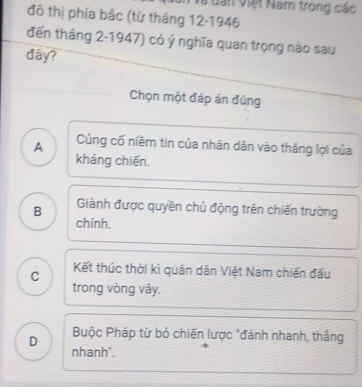 à dân Việt Nam trong các
đô thị phía bắc (từ tháng 12 -1946
đến tháng 2-1947) có ý nghĩa quan trọng nào sau
đây?
Chọn một đáp án đúng
A Củng cố niềm tin của nhân dân vào thắng lợi của
kháng chiến.
B Giành được quyền chủ động trên chiến trường
chính.
C Kết thúc thời kì quân dân Việt Nam chiến đấu
trong vòng vây.
D Buộc Pháp từ bỏ chiến lược "đánh nhanh, thẳng
nhanh".