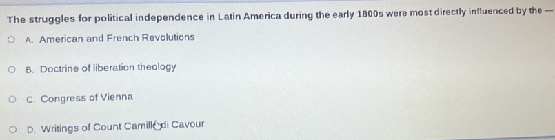 The struggles for political independence in Latin America during the early 1800s were most directly influenced by the —
A. American and French Revolutions
B. Doctrine of liberation theology
C. Congress of Vienna
D. Writings of Count Camill di Cavour