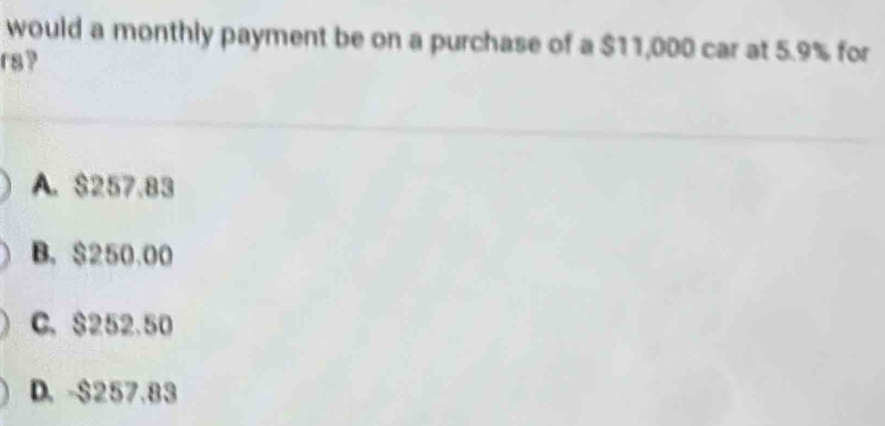 would a monthly payment be on a purchase of a $11,000 car at 5.9% for
r8?
A. $257.83
B. $250.00
C. $252.50
D. -$257.83