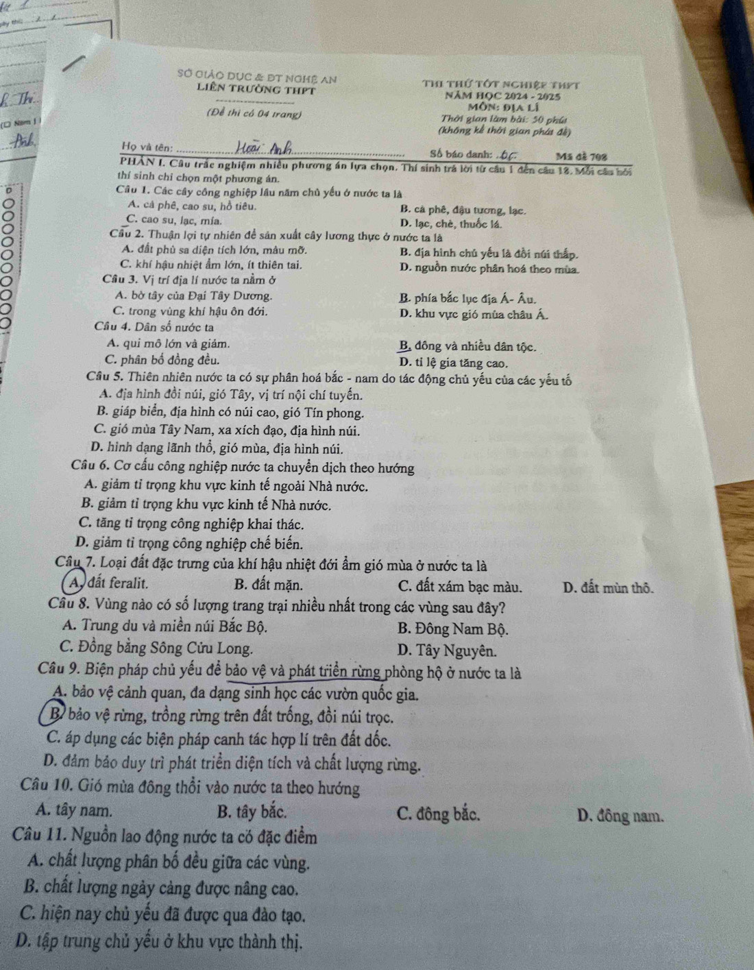 by t.
SỞ GiảO Dục & ĐT NGMệ An Thi thứ tớt nghiệp thyt
_
liên trường thPt NĂM HỌC 2024 - 2025
Môn: địa lí
(Để thị có 04 trang)  Thời gian làm bài: 50 phú
(□ Năm J
(không kể thời gian phát đề)
Họ và tên: _Số báo danh: . 66 Mã đã 708
PHAN I. Câu trấc nghiệm nhiều phương án lựa chọn. Thí sinh trả lời từ cầu 1 đến câu 12. Mỗi câu bởi
thí sinh chi chọn một phương án.
D Câu 1. Các cây công nghiệp lầu năm chủ yếu ở nước ta là
A. cả phê, cao su, hồ tiêu. B. cà phê, đậu tương, lạc.
C. cao su, lạc, mía. D. lạc, chè, thuốc lá.
Cầu 2. Thuận lợi tự nhiên đề sản xuất cây lương thực ở nước ta là
A. đất phù sa diện tích lớn, màu mỡ. B. địa hình chủ yếu là đồi núi thấp.
C. khí hậu nhiệt ẩm lớn, ít thiên tai. D. nguồn nước phân hoá theo mùa.
Câu 3. Vị trí địa lí nước ta nằm ở
A. bờ tây của Đại Tây Dương. B. phía bắc lục địa Á- Âu.
C. trong vùng khí hậu ôn đới. D. khu vực gió mùa châu Á.
Cầu 4. Dân số nước ta
A. qui mô lớn và giảm. B đông và nhiều dân tộc.
C. phân bố đồng đều. D. ti lệ gia tăng cao.
Cầu 5. Thiên nhiên nước ta có sự phân hoá bắc - nam do tác động chủ yếu của các yếu tố
A. địa hình đồi núi, gió Tây, vị trí nội chí tuyến.
B. giáp biển, địa hình có núi cao, gió Tín phong.
C. gió mùa Tây Nam, xa xích đạo, địa hình núi.
D. hình dạng lãnh thổ, gió mùa, địa hình núi.
Cầu 6. Cơ cấu công nghiệp nước ta chuyển dịch theo hướng
A. giảm tỉ trọng khu vực kinh tế ngoài Nhà nước.
B. giảm tỉ trọng khu vực kinh tế Nhà nước.
C. tăng tỉ trọng công nghiệp khai thác.
D. giảm tỉ trọng công nghiệp chế biến.
Cầu 7. Loại đất đặc trưng của khí hậu nhiệt đới ẩm gió mùa ở nước ta là
A dất feralit. B. đất mặn. C. đất xám bạc màu. D. đất mùn thô.
Câu 8. Vùng nào có số lượng trang trại nhiều nhất trong các vùng sau đây?
A. Trung du và miền núi Bắc Bộ.  B. Đông Nam Bộ.
C. Đồng bằng Sông Cửu Long. D. Tây Nguyên.
Câu 9. Biện pháp chủ yếu để bảo vệ và phát triển rừng phòng hộ ở nước ta là
A. bảo vệ cảnh quan, đa dạng sinh học các vườn quốc gia.
Bỉ bảo vệ rừng, trồng rừng trên đất trống, đồi núi trọc.
C. áp dụng các biện pháp canh tác hợp lí trên đất dốc.
D. đảm bảo duy trì phát triển diện tích và chất lượng rừng.
Câu 10. Gió mùa đông thổi vào nước ta theo hướng
A. tây nam. B. tây bắc. C. đông bắc. D. đông nam.
Câu 11. Nguồn lao động nước ta có đặc điểm
A. chất lượng phân bố đều giữa các vùng.
B. chất lượng ngày cảng được nâng cao.
C. hiện nay chủ yếu đã được qua đào tạo.
D. tập trung chủ yều ở khu vực thành thị.