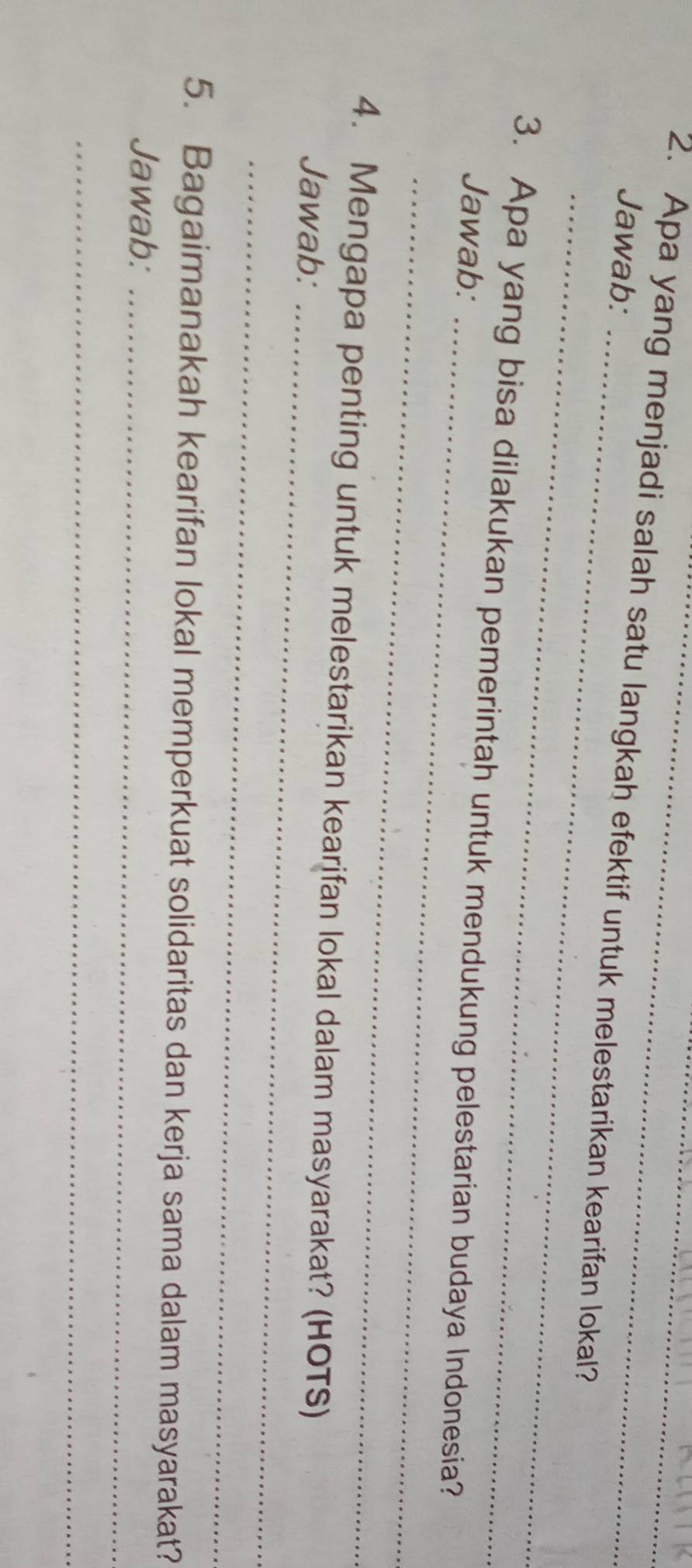 Jawab: 
2. Apa yang menjadi salah satu langkah efektif untuk melestarikan kearifan lokal? 
_ 
_ 
3. Apa yang bisa dilakukan pemerintah untuk mendukung pelestarian budaya Indonesia? 
Jawab: 
_ 
4. Mengapa penting untuk melestarikan kearifan lokal dalam masyarakat? (HOTS) 
Jawab:_ 
_ 
5. Bagaimanakah kearifan lokal memperkuat solidaritas dan kerja sama dalam masyarakat? 
Jawab:_ 
_