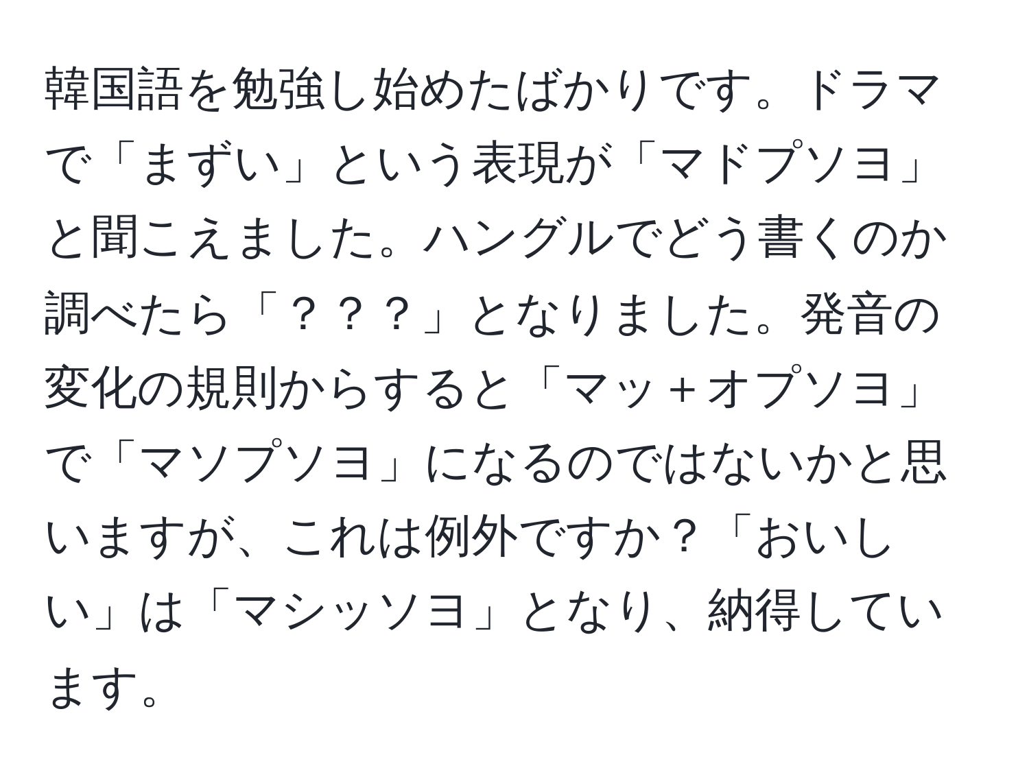 韓国語を勉強し始めたばかりです。ドラマで「まずい」という表現が「マドプソヨ」と聞こえました。ハングルでどう書くのか調べたら「？？？」となりました。発音の変化の規則からすると「マッ＋オプソヨ」で「マソプソヨ」になるのではないかと思いますが、これは例外ですか？「おいしい」は「マシッソヨ」となり、納得しています。