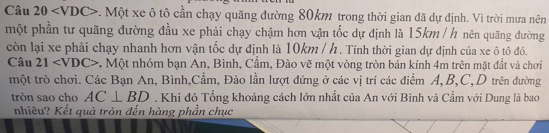 Câu 20 v. Một xe ô tô cần chạy quãng đường 80km trong thời gian đã dự định. Vì trời mưa nên 
một phần tư quãng đường đầu xe phải chạy chậm hơn vận tốc dự định là 15km / h nên quãng đường 
còn lại xe phải chạy nhanh hơn vận tốc dự định là 10km / h. Tính thời gian dự định của xe ô tô đó. 
Câu 21 . Một nhóm bạn An, Bình, Cầm, Đào vẽ một vòng tròn bán kính 4m trên mặt đất và chơi 
một trò chơi. Các Bạn An, Bình,Cẩm, Đào lần lượt đứng ở các vị trí các điểm A, B, C,D trên đường 
tròn sao cho AC⊥ BD. Khi đó Tổng khoảng cách lớn nhất của An với Bình và Cẩm với Dung là bao 
nhiêu? Kết quả tròn đến hàng phần chục