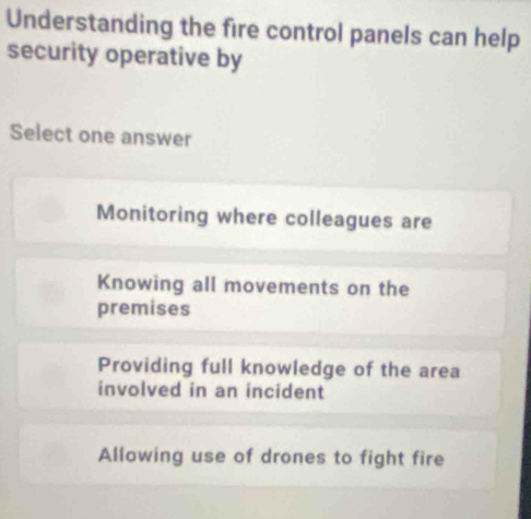 Understanding the fire control panels can help
security operative by
Select one answer
Monitoring where colleagues are
Knowing all movements on the
premises
Providing full knowledge of the area
involved in an incident
Allowing use of drones to fight fire