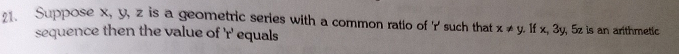 Suppose x, y, z is a geometric series with a common ratio of ' r ' such that x!= y. If x, 3y, 5z is an arithmetic 
sequence then the value of ' r ' equals