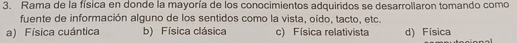 Rama de la física en donde la mayoría de los conocimientos adquiridos se desarrollaron tomando como
fuente de información alguno de los sentidos como la vista, oído, tacto, etc.
a) Física cuántica b) Física clásica c) Física relativista d) Física