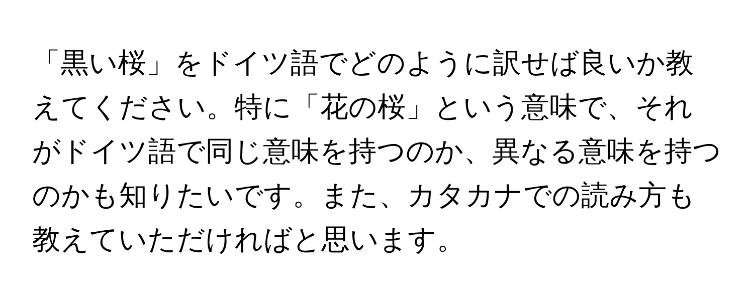 「黒い桜」をドイツ語でどのように訳せば良いか教えてください。特に「花の桜」という意味で、それがドイツ語で同じ意味を持つのか、異なる意味を持つのかも知りたいです。また、カタカナでの読み方も教えていただければと思います。