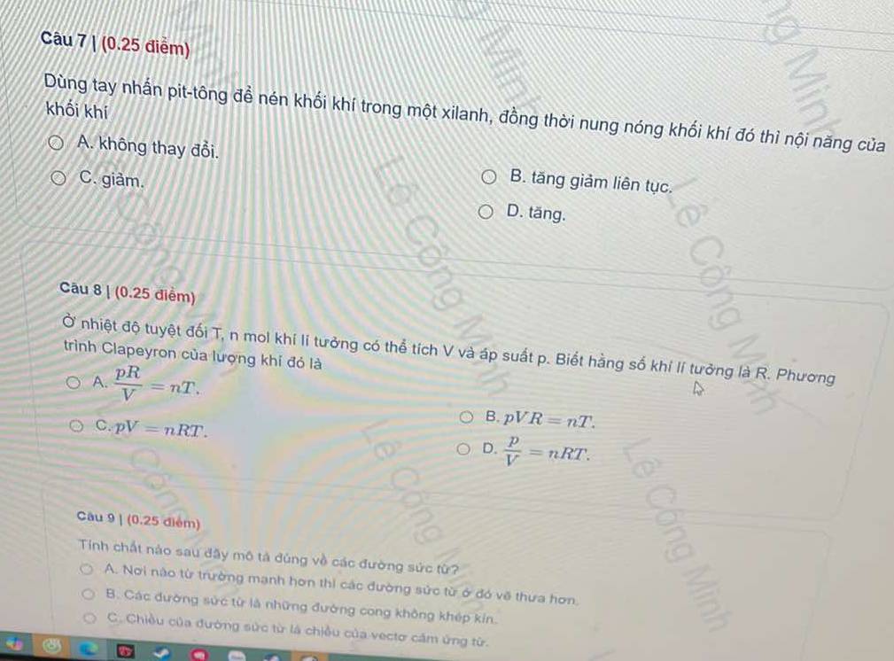 (0.25 điểm)
Dùng tay nhấn pit-tông đề nén khối khí trong một xilanh, đồng thời nung nóng khối khí đó thì nội năng của khối khí
A. không thay đổi. B. tăng giảm liên tục.
C. giàm.
D. tăng.
Câu 8 | (0.25 điểm)
Ở nhiệt độ tuyệt đối T, n mol khi lí tưởng có thể tích V và áp suất p. Biết hằng số khi lí tưởng là R. Phương
trình Clapeyron của lượng khí đỏ là
A.  pR/V =nT.
C. pV=nRT.
B. pVR=nT.
D.  p/V =nRT. 
Cầu 9 | (0.25 điểm)
Tính chất nào sau đãy mô tả đùng về các đường sức từ?
A. Nơi nào từ trường mạnh hơn thi các đường sức từ ở đó về thưa hơn.
B. Các đường sức từ là những đường cong không khép kín.
C. Chiều của đường sức từ là chiều của vectơ cầm ứng từ.