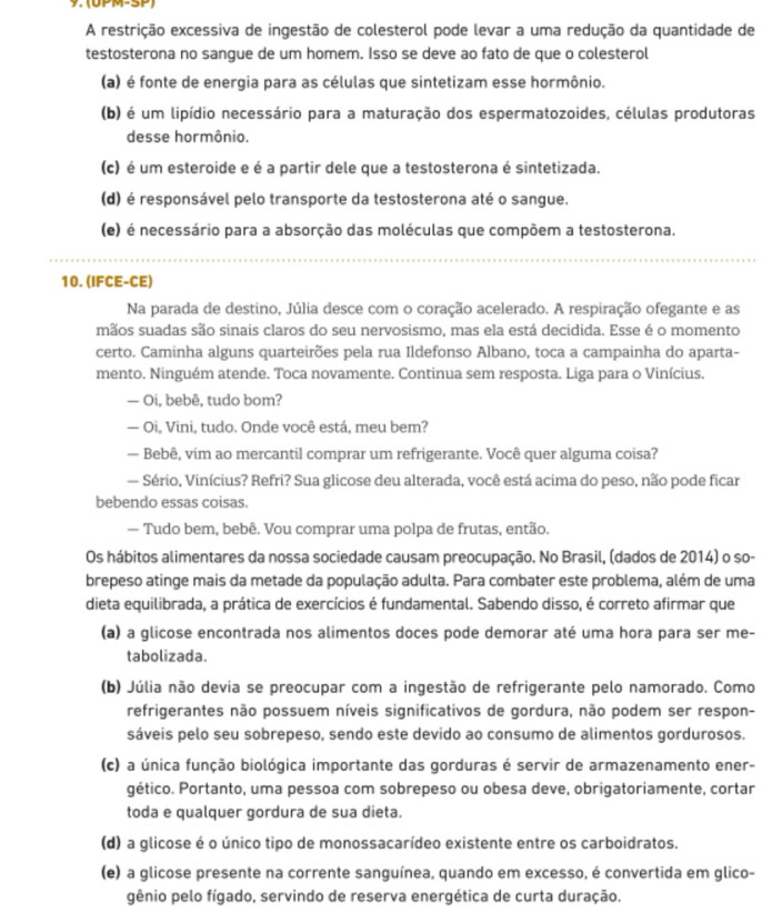 (UPM-5P)
A restrição excessiva de ingestão de colesterol pode levar a uma redução da quantidade de
testosterona no sangue de um homem. Isso se deve ao fato de que o colesterol
(a) é fonte de energia para as células que sintetizam esse hormônio.
(b) é um lipídio necessário para a maturação dos espermatozoides, células produtoras
desse hormônio.
(c) é um esteroide e é a partir dele que a testosterona é sintetizada.
(d) é responsável pelo transporte da testosterona até o sangue.
(e) é necessário para a absorção das moléculas que compõem a testosterona.
10. (IFCE-CE)
Na parada de destino, Júlia desce com o coração acelerado. A respiração ofegante e as
mãos suadas são sinais claros do seu nervosismo, mas ela está decidida. Esse é o momento
certo. Caminha alguns quarteirões pela rua Ildefonso Albano, toca a campainha do aparta-
mento. Ninguém atende. Toca novamente. Continua sem resposta. Liga para o Vinícius.
— Oi, bebê, tudo bom?
— Oi, Vini, tudo. Onde você está, meu bem?
— Bebê, vim ao mercantil comprar um refrigerante. Você quer alguma coisa?
— Sério, Vinícius? Refri? Sua glicose deu alterada, você está acima do peso, não pode ficar
bebendo essas coisas.
— Tudo bem, bebê. Vou comprar uma polpa de frutas, então.
Os hábitos alimentares da nossa sociedade causam preocupação. No Brasil, (dados de 2014) o so-
brepeso atinge mais da metade da população adulta. Para combater este problema, além de uma
dieta equilibrada, a prática de exercícios é fundamental. Sabendo disso, é correto afirmar que
(a) a glicose encontrada nos alimentos doces pode demorar até uma hora para ser me-
tabolizada.
(b) Júlia não devia se preocupar com a ingestão de refrigerante pelo namorado. Como
refrigerantes não possuem níveis significativos de gordura, não podem ser respon-
sáveis pelo seu sobrepeso, sendo este devido ao consumo de alimentos gordurosos.
(c) a única função biológica importante das gorduras é servir de armazenamento ener-
gético. Portanto, uma pessoa com sobrepeso ou obesa deve, obrigatoriamente, cortar
toda e qualquer gordura de sua dieta.
(d) a glicose é o único tipo de monossacarídeo existente entre os carboidratos.
(e) a glicose presente na corrente sanguínea, quando em excesso, é convertida em glico-
gênio pelo fígado, servindo de reserva energética de curta duração.