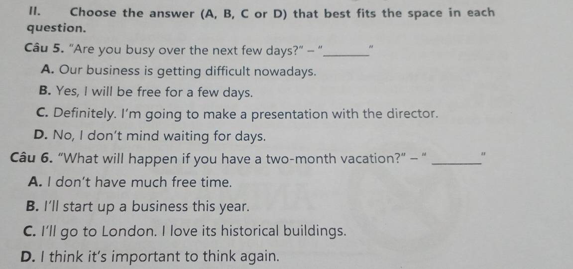 Choose the answer (A, B, C or D) that best fits the space in each
question.
Cu 5. “Are you busy over the next few days?” - “_ "
A. Our business is getting difficult nowadays.
B. Yes, I will be free for a few days.
C. Definitely. I’m going to make a presentation with the director.
D. No, I don't mind waiting for days.
Câu 6. “What will happen if you have a two-month vacation?” - “_
"
A. I don’t have much free time.
B. I'll start up a business this year.
C. I'll go to London. I love its historical buildings.
D. I think it’s important to think again.