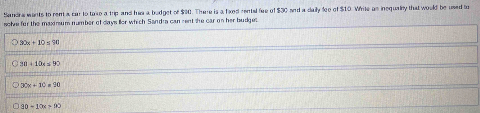 Sandra wants to rent a car to take a trip and has a budget of $90. There is a fixed rental fee of $30 and a daily fee of $10. Write an inequality that would be used to
solve for the maximum number of days for which Sandra can rent the car on her budget.
30x+10≤ 90
30+10x≤ 90
30x+10≥ 90
30+10x≥ 90