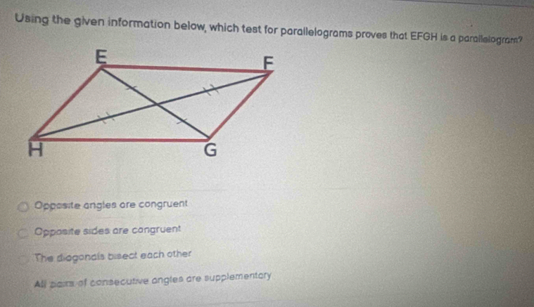 Using the given information below, which test for parallelograms proves that EFGH is a parallelogram?
Oppasite angles are congruent
Opposite sides are cangruent
The diogonals bisect each other
All pairs of consecutive angles are supplementory