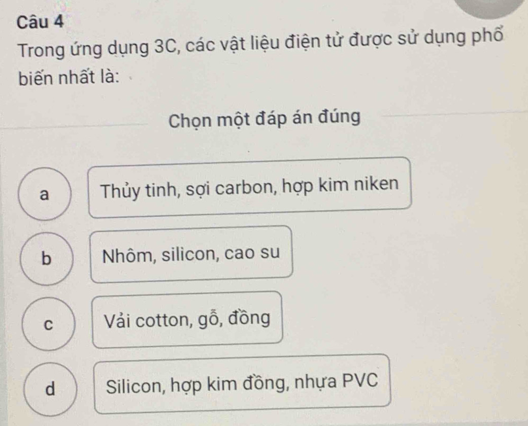 Trong ứng dụng 3C, các vật liệu điện tử được sử dụng phố
biến nhất là:
Chọn một đáp án đúng
a Thủy tinh, sợi carbon, hợp kim niken
b Nhôm, silicon, cao su
C Vải cotton, gỗ, đồng
d Silicon, hợp kim đồng, nhựa PVC