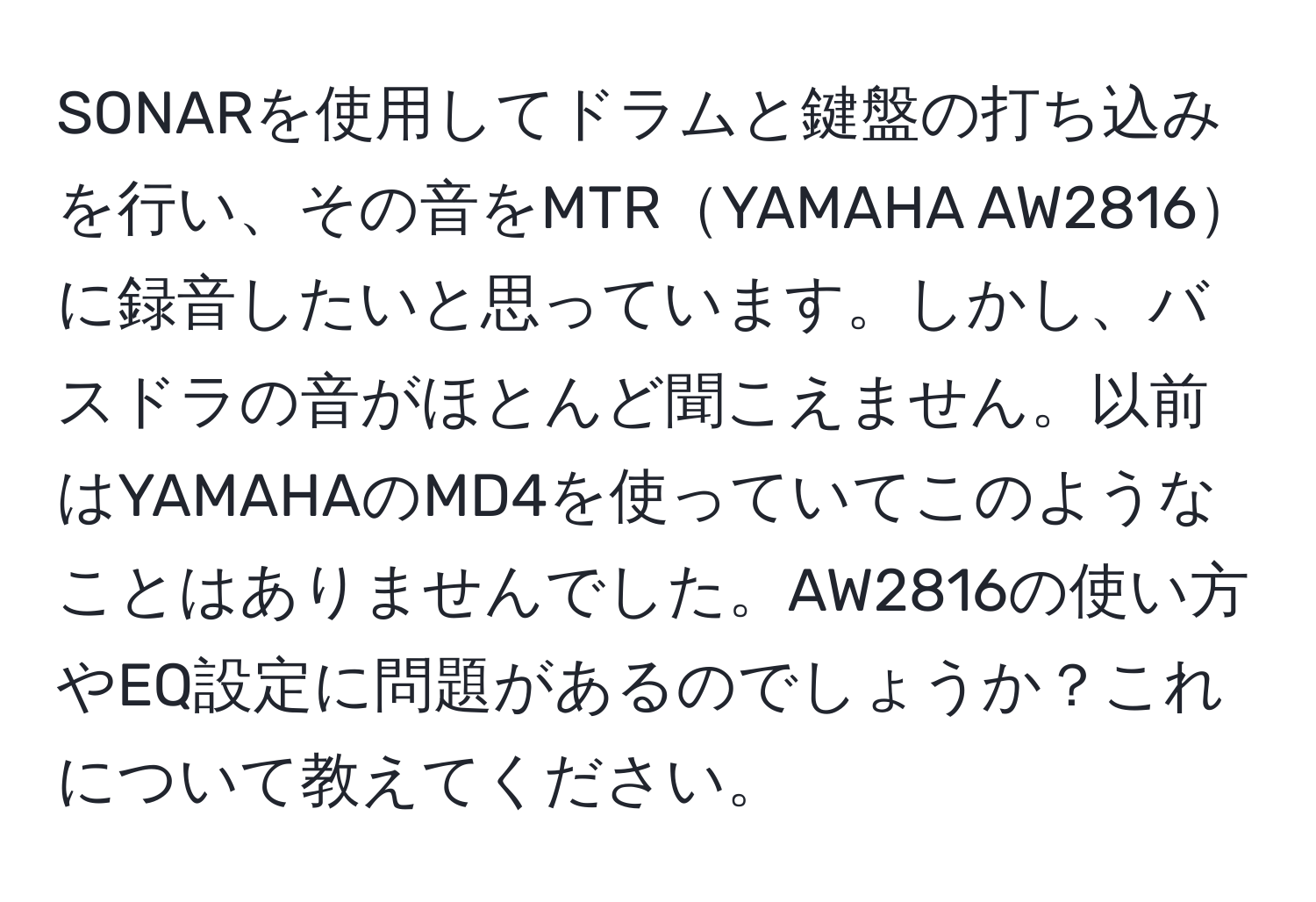 SONARを使用してドラムと鍵盤の打ち込みを行い、その音をMTRYAMAHA AW2816に録音したいと思っています。しかし、バスドラの音がほとんど聞こえません。以前はYAMAHAのMD4を使っていてこのようなことはありませんでした。AW2816の使い方やEQ設定に問題があるのでしょうか？これについて教えてください。