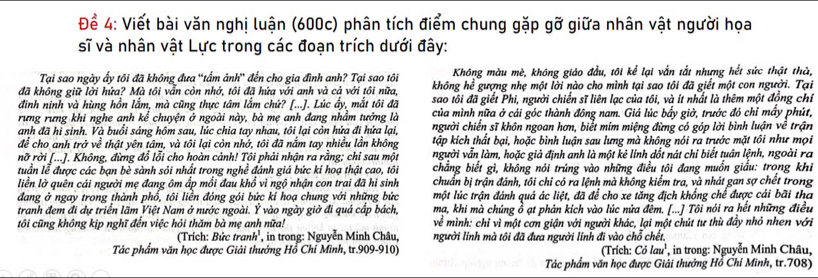 Để 4: Viết bài văn nghị luận (600c) phân tích điểm chung gặp gỡ giữa nhân vật người họa
sĩ và nhân vật Lực trong các đoạn trích dưới đây:
Tại sao ngày ấy tôi đã không đưa “tẩm ảnh” đến cho gia đình anh? Tại sao tôi Không màu mè, không giáo đầu, tôi kể lại vắn tắt nhưng hết sức thật thờ,
đã không giữ lời hứa? Mà tôi vẫn còn nhớ, tôi đã hứa với anh và cả với tôi nữa, không he^2 gượng nhẹ một lời nào cho mình tại sao tôi đã giết một con người. Tại
đình ninh và hùng hồn lắm, mà cũng thực tâm lắm chứ? [...). Lúc ấy, mắt tôi đã sao tôi đã giết Phi, người chiến sĩ liên lạc của tôi, và ít nhất là thêm một đồng chỉ
của mình nữa ở cái góc thành đông nam. Giá lúc bầy giờ, trước đó chỉ mấy phút,
rưng rưng khi nghe anh kể chuyện ở ngoài này, bà mẹ anh đang nhầm tưởng là người chiến sĩ khôn ngoan hơn, biểt mím miệng đừng có góp lời bình luận về trận
anh đã hi sinh. Và buổi sáng hộm sau, lúc chia tay nhau, tôi lại còn hứa đi hứa lại
để cho anh trở về thật yên tâm, và tôi lại còn nhớ, tôi đã nắm tay nhiều lần không tập kích thất bại, hoặc bình luận sau lưng mà không nói ra trước mặt tôi như mọi
no ở rời [...]. Không, đừng đổ lỗi cho hoàn cảnh! Tôi phải nhận ra rằng; chỉ sau một người vẫn làm, hoặc giả định anh là một kẻ linh dốt nát chỉ biết tuần lệnh, ngoài ra
tuần lễ được các bạn bè sành sỏi nhất trong nghề đánh giá bức ki hoạ thật cao, tôi chẳng biết gì, không nói trúng vào những điều tôi đang muồn giấu: trong khi
liền lờ quên cái người mẹ đang ôm ấp mối đau khổ vì ngộ nhận con trai đã hi sinh chuẩn bị trận đánh, tôi chỉ có ra lệnh mà không kiểm tra, và nhát gan sợ chết trong
đang ở ngay trong thành phổ, tôi liền đóng gói bức kỉ hoạ chung với những bức một lúc trận đánh quả ác liệt, đã để cho xe tăng địch khổng chế được cái bãi tha
tranh đem đi dự triển lãm Việt Nam ở nước ngoài. Y * vào ngày giờ đi quá cấp bách, mạ, khi mà chúng ồ ạt phản kích vào lúc nữa đêm. [...] Tôi nói ra hết những điều
tôi cũng không kịp nghĩ đến việc hỏi thăm bà mẹ anh nữa!  về mình: chỉ vì một cơn giận với người khác, lại một chút tư thù đẩy nhỏ nhen với
( Trích: Bức tị anh^1 in trong: Nguyễn Minh Châu, người lính mà tôi đã đưa người lính đi vào chỗ chết.
Tác phẩm văn học được Giải thưởng Hồ Chỉ Minh, tr.909-910) (Trích: Colau^1 in trong: Nguyễn Minh Châu,
Tác phẩm văn học được Giải thưởng Hồ Chi Minh, tr.708)