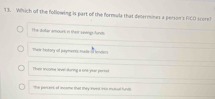 Which of the following is part of the formula that determines a person's FICO score?
The dollar amount in their savings funds
Their history of payments made to lenders
Their income level during a one year period
The percent of income that they invest into mutual funds