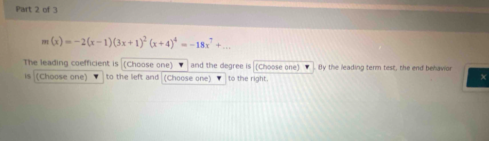 m(x)=-2(x-1)(3x+1)^2(x+4)^4=-18x^7+... 
The leading coefficient is (Choose one) and the degree is (Choose one) By the leading term test, the end behavior 
is (Choose one) to the left and (Choose one) to the right. 
×