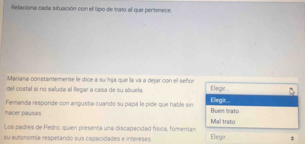 Relaciona cada situación con el tipo de trato al que pertenece.
Mariana constantemente le dice a su hija que la va a dejar con el señor
del costal si no saluda al llegar a casa de su abuela.
Elegir...
Fernanda responde con angustia cuando su papá le pide que hable sin
Elegir...
hacer pausas.
Buen trato
Mal trato
Los padres de Pedro, quien presenta una discapacidad física, fomentan
su autonomía respetando sus capacidades e intereses.
Elegir...