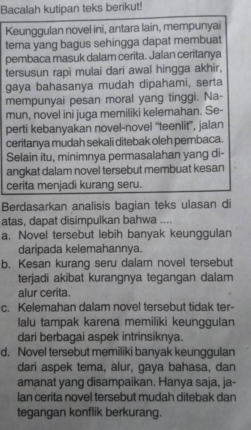 Bacalah kutipan teks berikut!
Keunggulan novel ini, antara lain, mempunyai
tema yang bagus sehingga dapat membuat
pembaca masuk dalam cerita. Jalan ceritanya
tersusun rapi mulai dari awal hingga akhir,
gaya bahasanya mudah dipahami, serta
mempunyai pesan moral yang tinggi. Na-
mun, novel ini juga memiliki kelemahan. Se-
perti kebanyakan novel-novel “teenlit”, jalan
ceritanya mudah sekali ditebak oleh pembaca.
Selain itu, minimnya permasalahan yang di-
angkat dalam novel tersebut membuat kesan
cerita menjadi kurang seru.
Berdasarkan analisis bagian teks ulasan di
atas, dapat disimpulkan bahwa ....
a. Novel tersebut lebih banyak keunggulan
daripada kelemahannya.
b. Kesan kurang seru dalam novel tersebut
terjadi akibat kurangnya tegangan dalam
alur cerita.
c. Kelemahan dalam novel tersebut tidak ter-
lalu tampak karena memiliki keunggulan
dari berbagai aspek intrinsiknya.
d. Novel tersebut memiliki banyak keunggulan
dari aspek tema, alur, gaya bahasa, dan
amanat yang disampaikan. Hanya saja, ja-
Ian cerita novel tersebut mudah ditebak dan
tegangan konflik berkurang.