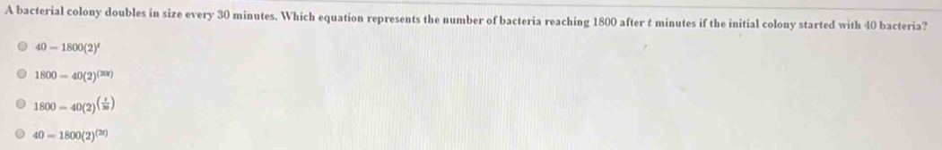 A bacterial colony doubles in size every 30 minutes. Which equation represents the number of bacteria reaching 1800 after t minutes if the initial colony started with 40 bacteria?
40-1800(2)^t
1800=40(2)^(20x)
1800=40(2)^( t/30 )
40=1800(2)^(2r)