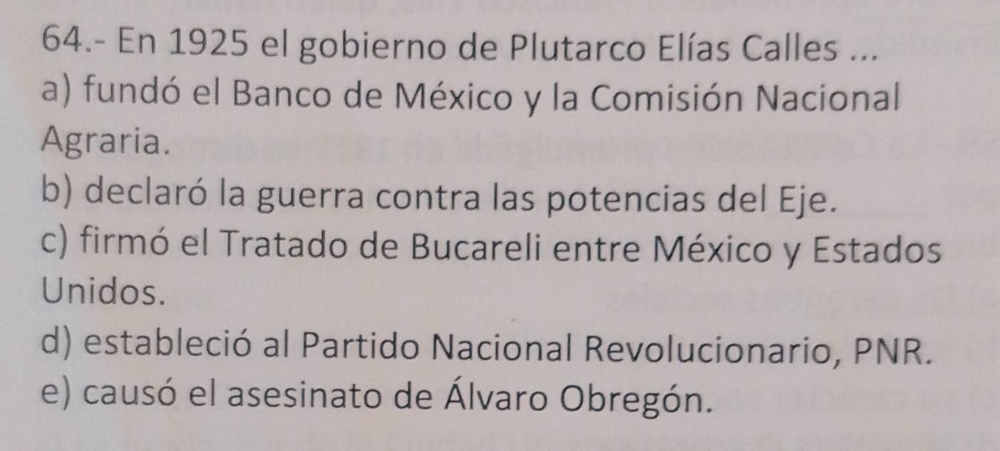 64.- En 1925 el gobierno de Plutarco Elías Calles ...
a) fundó el Banco de México y la Comisión Nacional
Agraria.
b) declaró la guerra contra las potencias del Eje.
c) firmó el Tratado de Bucareli entre México y Estados
Unidos.
d) estableció al Partido Nacional Revolucionario, PNR.
e) causó el asesinato de Álvaro Obregón.