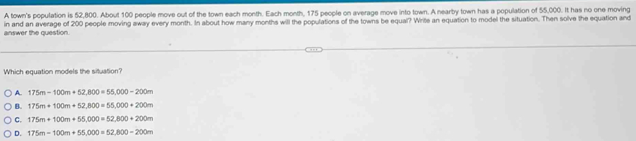 A town's population is 52,800. About 100 people move out of the town each month. Each month, 175 people on average move into town. A nearby town has a population of 55,000. It has no one moving
in and an average of 200 people moving away every month. In about how many months will the populations of the towns be equal? Write an equation to model the situation. Then solve the equation and
answer the question.
Which equation models the situation?
A. 175m-100m+52,800=55,000-200m
B. 175m+100m+52,800=55,000+200m
C. 175m+100m+55,000=52,800+200m
D. 175m-100m+55,000=52,800-200m